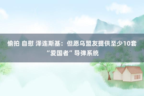 偷拍 自慰 泽连斯基：但愿乌盟友提供至少10套“爱国者”导弹系统