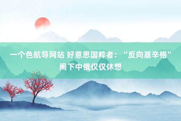 一个色航导网站 好意思国粹者：“反向基辛格”阁下中俄仅仅休想