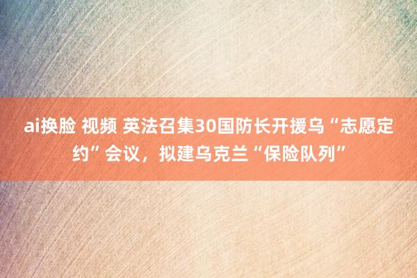 ai换脸 视频 英法召集30国防长开援乌“志愿定约”会议，拟