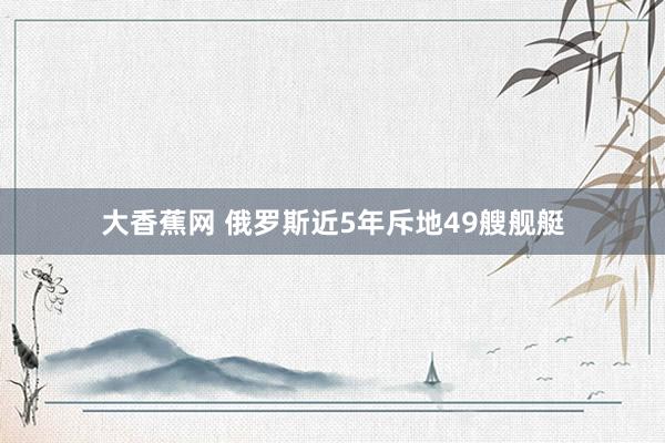 大香蕉网 俄罗斯近5年斥地49艘舰艇