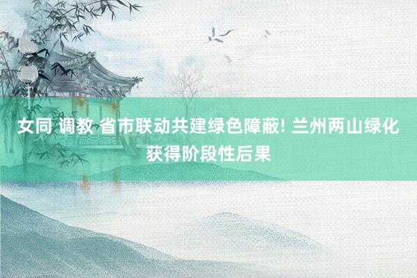 女同 调教 省市联动共建绿色障蔽! 兰州两山绿化获得阶段性后果