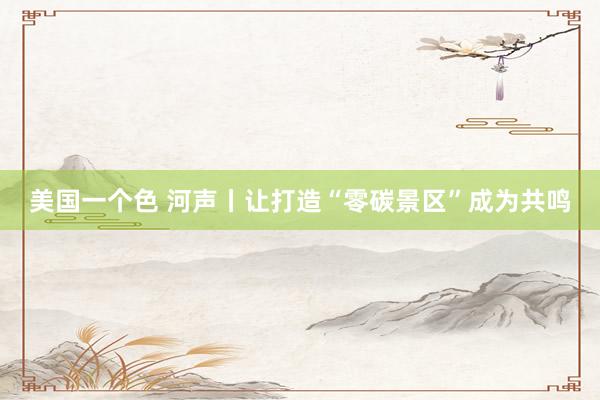 美国一个色 河声丨让打造“零碳景区”成为共鸣