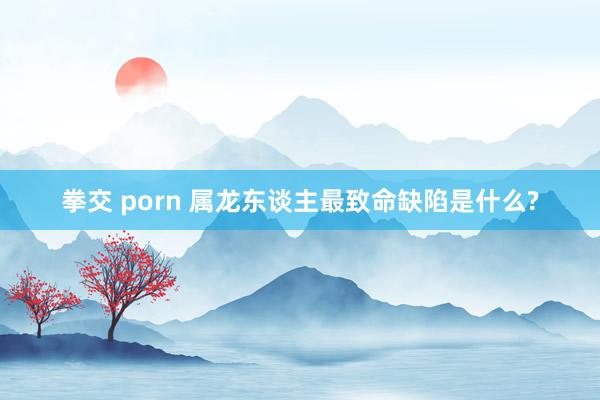 拳交 porn 属龙东谈主最致命缺陷是什么?