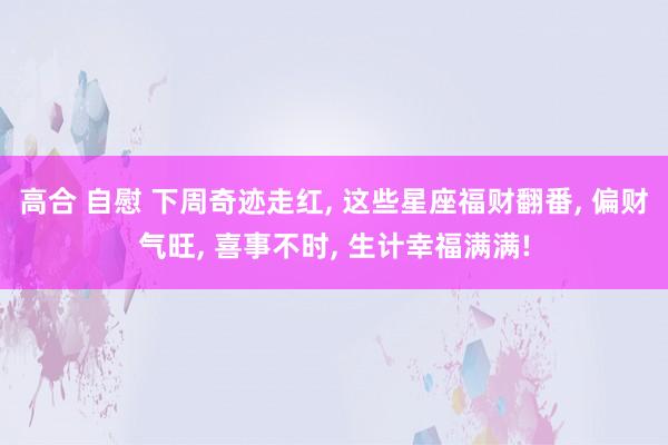 高合 自慰 下周奇迹走红, 这些星座福财翻番, 偏财气旺, 