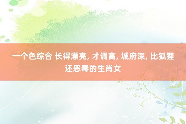 一个色综合 长得漂亮, 才调高, 城府深, 比狐狸还恶毒的生