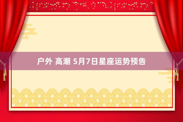 户外 高潮 5月7日星座运势预告