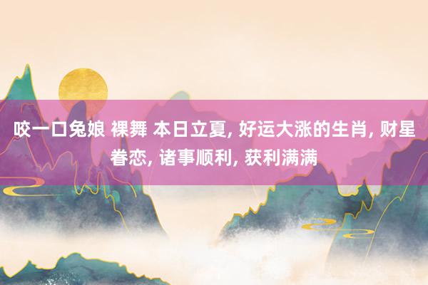 咬一口兔娘 裸舞 本日立夏, 好运大涨的生肖, 财星眷恋, 