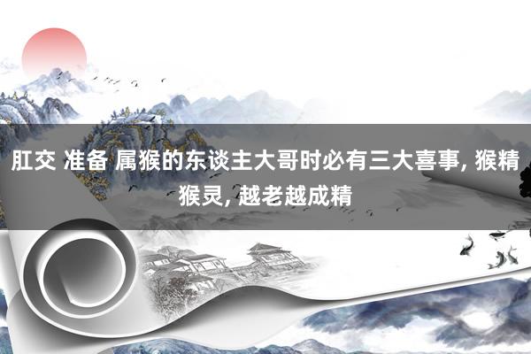 肛交 准备 属猴的东谈主大哥时必有三大喜事, 猴精猴灵, 越