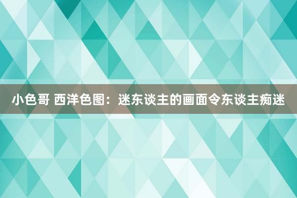 小色哥 西洋色图：迷东谈主的画面令东谈主痴迷