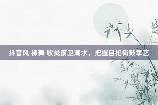 抖音风 裸舞 收拢前卫潮水，把握自拍街鼓掌艺