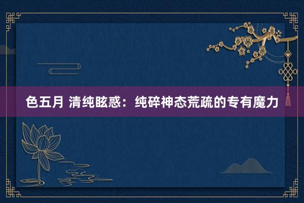 色五月 清纯眩惑：纯碎神态荒疏的专有魔力