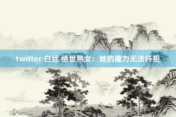 twitter 白丝 绝世熟女：她的魔力无法扞拒
