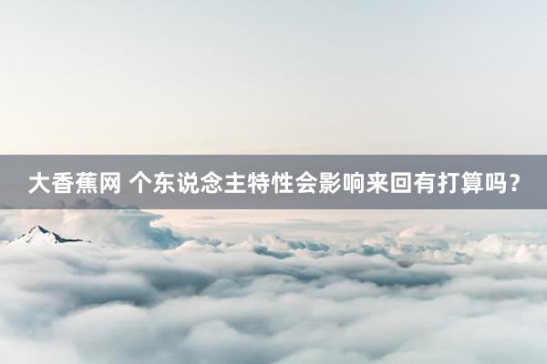 大香蕉网 个东说念主特性会影响来回有打算吗？