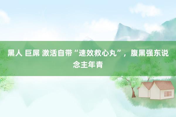 黑人 巨屌 激活自带“速效救心丸”，腹黑强东说念主年青