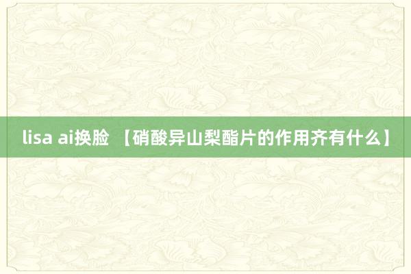 lisa ai换脸 【硝酸异山梨酯片的作用齐有什么】