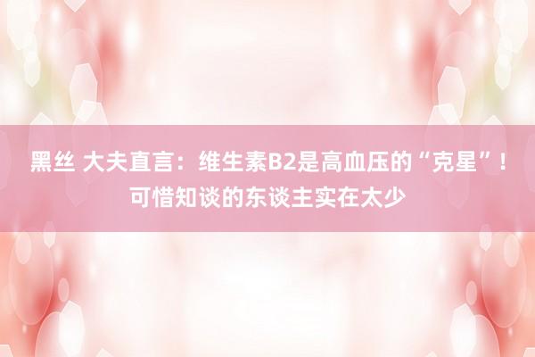 黑丝 大夫直言：维生素B2是高血压的“克星”！可惜知谈的东谈