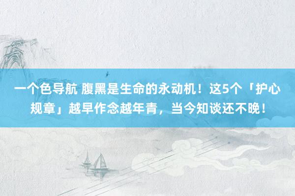 一个色导航 腹黑是生命的永动机!这5个「护心规章」越早作念越年青,当今知谈还不晚!