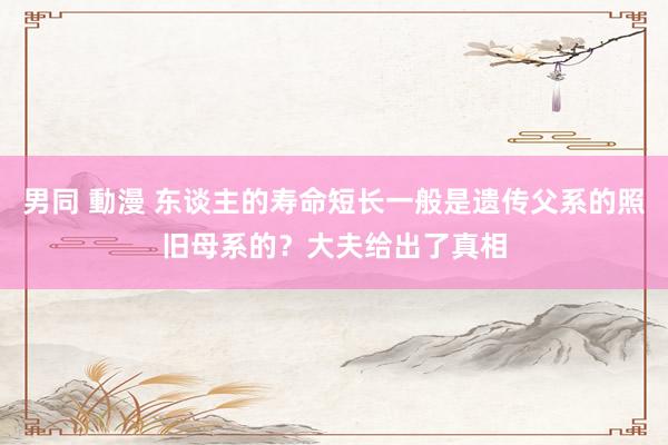 男同 動漫 东谈主的寿命短长一般是遗传父系的照旧母系的？大夫给出了真相