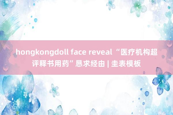 hongkongdoll face reveal “医疗机构超评释书用药”恳求经由 | 圭表模板