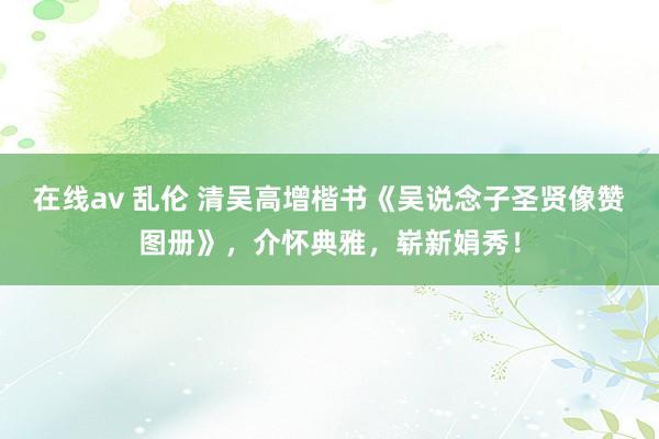 在线av 乱伦 清吴高增楷书《吴说念子圣贤像赞图册》，介怀典雅，崭新娟秀！