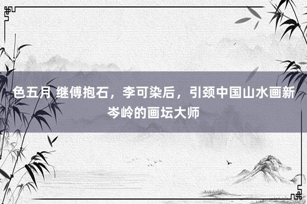 色五月 继傅抱石，李可染后，引颈中国山水画新岑岭的画坛大师