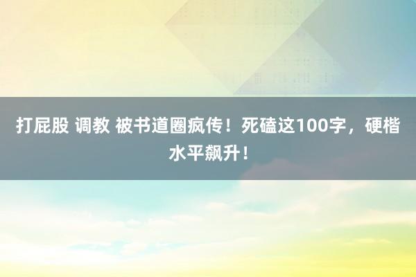 打屁股 调教 被书道圈疯传！死磕这100字，硬楷水平飙升！