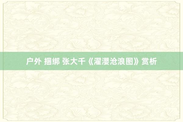 户外 捆绑 张大千《濯瀴沧浪图》赏析