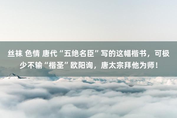 丝袜 色情 唐代“五绝名臣”写的这幅楷书，可极少不输“楷圣”