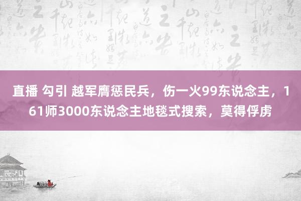 直播 勾引 越军膺惩民兵，伤一火99东说念主，161师3000东说念主地毯式搜索，莫得俘虏