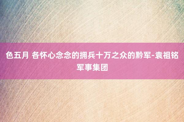 色五月 各怀心念念的拥兵十万之众的黔军-袁祖铭军事集团