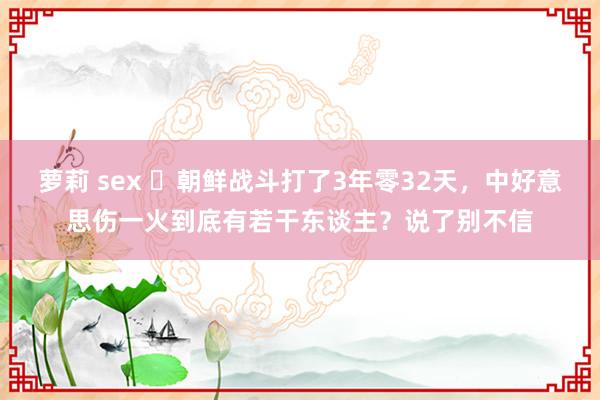 萝莉 sex ​朝鲜战斗打了3年零32天，中好意思伤一火到底有若干东谈主？说了别不信