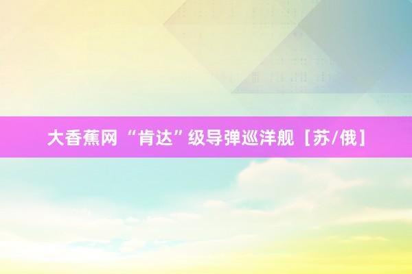 大香蕉网 “肯达”级导弹巡洋舰［苏/俄］