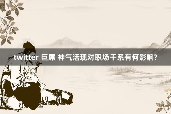 twitter 巨屌 神气活现对职场干系有何影响?