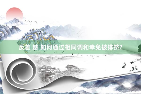 反差 婊 如何通过相同调和幸免被排挤?