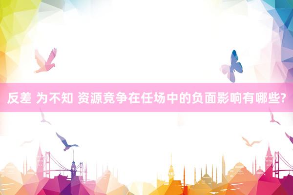 反差 为不知 资源竞争在任场中的负面影响有哪些?