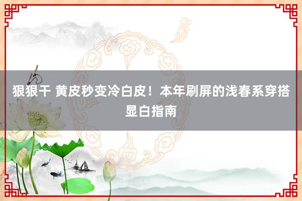 狠狠干 黄皮秒变冷白皮！本年刷屏的浅春系穿搭显白指南