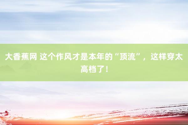 大香蕉网 这个作风才是本年的“顶流”，这样穿太高档了！