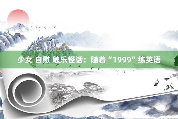 少女 自慰 触乐怪话：随着“1999”练英语