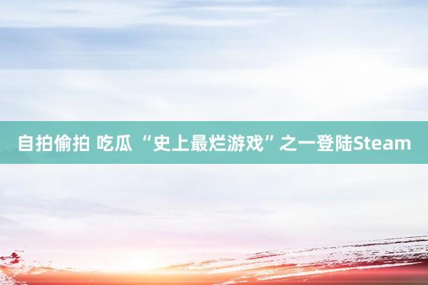自拍偷拍 吃瓜 “史上最烂游戏”之一登陆Steam
