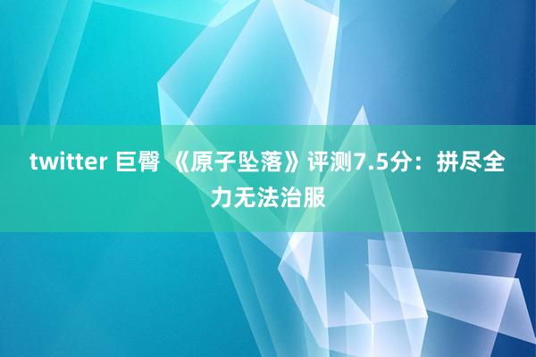 twitter 巨臀 《原子坠落》评测7.5分：拼尽全力无法治服