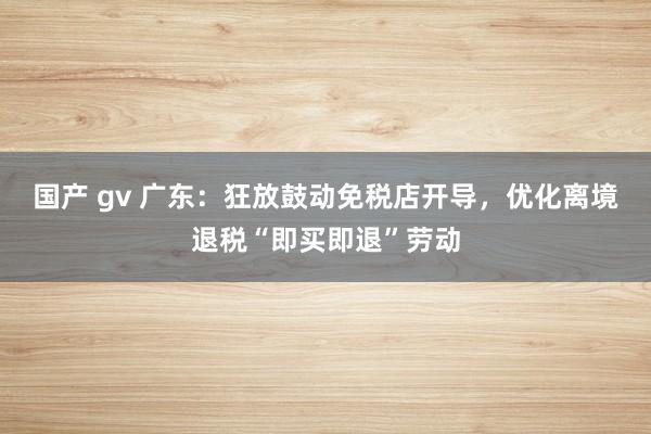 国产 gv 广东：狂放鼓动免税店开导，优化离境退税“即买即退